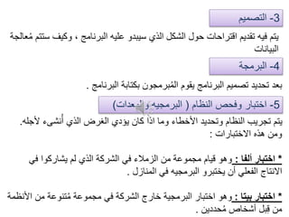 3-‫التصميم‬
4-‫البرمجة‬
‫وكيف‬ ، ‫البرنامج‬ ‫عليه‬ ‫سيبدو‬ ‫الذي‬ ‫الشكل‬ ‫حول‬ ‫اقتراحات‬ ‫تقديم‬ ‫فيه‬ ‫يتم‬‫عالجة‬ُ‫م‬ ‫ستتم‬
‫البيانات‬
‫البرنامج‬ ‫بكتابة‬ ‫برمجون‬ُ‫م‬‫ال‬ ‫يقوم‬ ‫البرنامج‬ ‫تصميم‬ ‫تحديد‬ ‫بعد‬.
5-‫النظام‬ ‫وفحص‬ ‫اختبار‬(‫والمعدات‬ ‫البرمجيه‬)
‫ألج‬ ‫نشىء‬ُ‫أ‬ ‫الذي‬ ‫الغرض‬ ‫يؤدي‬ ‫كان‬ ‫اذا‬ ‫وما‬ ‫األخطاء‬ ‫وتحديد‬ ‫النظام‬ ‫تجريب‬ ‫يتم‬‫له‬.
‫االختبارات‬ ‫هذه‬ ‫ومن‬:
*‫ألفا‬ ‫اختبار‬:‫في‬ ‫يشاركوا‬ ‫لم‬ ‫الذي‬ ‫الشركة‬ ‫في‬ ‫الزمالء‬ ‫من‬ ‫مجموعة‬ ‫قيام‬ ‫وهو‬
‫المنازل‬ ‫في‬ ‫البرمجيه‬ ‫يختبرو‬ ‫أن‬ ‫الفعلي‬ ‫االنتاج‬.
*‫بيتا‬ ‫اختبار‬:‫ا‬ ‫من‬ ‫تنوعة‬ُ‫م‬ ‫مجموعة‬ ‫في‬ ‫الشركة‬ ‫خارج‬ ‫البرمجية‬ ‫اختبار‬ ‫وهو‬‫ألنظمة‬
‫حددين‬ُ‫م‬ ‫أشخاص‬ ‫بل‬ِ‫ق‬ ‫من‬.
 