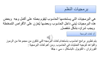 ‫النظم‬ ‫برمجيات‬
‫وبعض‬ ‫وجه‬ ‫أكمل‬ ‫على‬ ‫بعمله‬ ‫ليقوم‬ ‫الحاسوب‬ ‫يستخدمها‬ ‫التي‬ ‫البرمجيات‬ ‫هي‬
‫مغنطة‬ُ‫م‬‫ال‬ ‫األقراص‬ ‫على‬ ‫خزن‬ُ‫ي‬ ‫وبعضها‬ ‫الحاسوب‬ ‫داخل‬ ‫بني‬ُ‫ي‬ ‫البرمجيات‬ ‫هذه‬
‫نفصل‬ُ‫م‬ ‫بشكل‬ ‫شراؤه‬ ‫ويجب‬.
‫أ‬)‫البرمجة‬ ‫لغات‬
‫الرموز‬ ‫من‬ ‫مجموعة‬ ‫من‬ ‫تتكون‬ ‫التي‬ ‫البرمجه‬ ‫لغات‬ ‫باستخدام‬ ‫احاسوب‬ ‫برامج‬ ‫تطوير‬ ‫يتم‬
‫الحاسوب‬ ‫في‬ ‫العمليات‬ ‫لتوجيه‬ ‫والقواعد‬.‫البرمجية‬ ‫لغات‬ ‫أهم‬ ‫ومن‬:
‫جافا‬ ، ‫سي‬ ، ‫،الباسكال‬ ‫الكوبول‬ ، ‫الفورتران‬
 