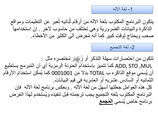 1-‫اآلله‬ ‫لغة‬
‫ومواقع‬ ‫التعليمات‬ ‫عن‬ ‫عبر‬ُ‫ت‬ ‫نائيه‬ُ‫ث‬ ‫أرقام‬ ‫من‬ ‫اآلله‬ ‫بلغة‬ ‫المكتوب‬ ‫البرنامج‬ ‫يتكون‬
‫آلخر‬ ‫حاسوب‬ ‫من‬ ‫تختلف‬ ‫وهي‬ ‫الضرورية‬ ‫والبيانات‬ ‫الذاكرة‬.‫استخدامها‬ ‫إن‬
‫األخطاء‬ ‫من‬ ‫الكثير‬ ‫الى‬ ‫عرض‬ُ‫م‬ ‫أنه‬ ‫كما‬ ‫كبير‬ ‫لوقت‬ ‫ويحتاج‬ ‫صعب‬.
2-‫التجميع‬ ‫لغة‬
‫مثل‬ ‫ختصره‬ُ‫م‬ ‫رموز‬ ‫أو‬ ‫التذكر‬ ‫سهلة‬ ‫اختصارات‬ ‫من‬ ‫تتكون‬:
ADD, STO ,MUL‫يستطيع‬ ‫برمج‬ُ‫م‬‫ال‬ ‫أن‬ ‫أي‬ ‫الرمزية‬ ‫العنونة‬ ‫باستخدام‬ ‫تتميز‬ ‫كما‬
‫ب‬ ‫الذاكره‬ ‫موقع‬ ‫سمي‬ُ‫ي‬ ‫أن‬TOTAL‫من‬ ‫بدال‬0001001‫األرقام‬ ‫استخدام‬ ‫مكن‬ُ‫ي‬ ‫كما‬
‫البيانات‬ ‫قيم‬ ‫في‬ ‫العشريه‬ ‫أو‬ ‫عشريه‬ ‫السادس‬ ‫أو‬ ‫الثمانيه‬.
‫اآلله‬ ‫لغة‬ ‫من‬ ‫أسهل‬ ‫جعلتها‬ ‫العوامل‬ ‫هذه‬ ‫كل‬.‫فإن‬ ‫اآلله‬ ‫لغة‬ ‫برنامج‬ ‫وبعكس‬
‫الغرض‬ ‫لهذا‬ ‫ستخدم‬ُ‫ي‬‫و‬ ‫تنفيذه‬ ‫فبل‬ ‫ترجمته‬ ‫يجب‬ ‫التجميع‬ ‫بلغه‬ ‫المكتوب‬ ‫البرنامج‬
‫سمى‬ُ‫ي‬ ‫خاص‬ ‫برنامج‬‫جمع‬ُ‫م‬‫ال‬
 