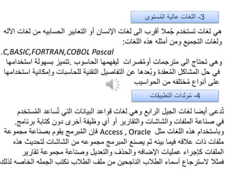 ‫ل‬ ‫من‬ ‫الحسابيه‬ ‫التعابير‬ ‫أو‬ ‫اإلنسان‬ ‫لغات‬ ‫الى‬ ‫أقرب‬ ‫مال‬ُ‫ج‬ ‫تستخدم‬ ‫لغات‬ ‫هي‬‫اآلله‬ ‫غات‬
‫اللغات‬ ‫هذه‬ ‫أمثله‬ ‫ومن‬ ‫التجميع‬ ‫ولغات‬:
C,BASIC,FORTRAN,COBOL Pascal.
‫الحاسوب‬ ‫ليفهمها‬ ‫فسرات‬ُ‫م‬‫أو‬ ‫مترجمات‬ ‫الى‬ ‫تحتاج‬ ‫وهي‬.‫است‬ ‫بسهولة‬ ‫تتميز‬‫خدامها‬
‫وإمك‬ ‫للحاسبات‬ ‫التقنية‬ ‫التفاصيل‬ ‫عن‬ ‫عدها‬ُ‫ب‬‫و‬ ‫عقدة‬ُ‫م‬‫ال‬ ‫المشاكل‬ ‫حل‬ ‫في‬‫استخدامها‬ ‫انية‬
‫الحواسيب‬ ‫من‬ ‫ختلفه‬ُ‫م‬ ‫أنواع‬ ‫على‬
‫ستخدم‬ُ‫م‬‫ال‬ ‫ساعد‬ُ‫ت‬ ‫التي‬ ‫البيانات‬ ‫قواعد‬ ‫لغات‬ ‫وهي‬ ‫الرابع‬ ‫الجيل‬ ‫لغات‬ ‫أيضا‬ ‫دعى‬ُ‫ت‬
‫برنامج‬ ‫كتابة‬ ‫دون‬ ‫أخرى‬ ‫وظيفة‬ ‫أي‬ ‫أو‬ ‫والتقارير‬ ‫والشاشات‬ ‫الملفات‬ ‫صناعة‬ ‫في‬.
‫مثل‬ ‫اللغات‬ ‫هذه‬ ‫وباستخدام‬Access , Oracle‫مجموعة‬ ‫بصناعة‬ ‫يقوم‬ ‫برمج‬ُ‫م‬‫ال‬ ‫فإن‬
‫هذه‬ ‫لتحديث‬ ‫الشاشات‬ ‫من‬ ‫مجموعه‬ ‫المبرمج‬ ‫يصنع‬ ‫ثم‬ ‫بينه‬ ‫فيما‬ ‫عالقه‬ ‫ذات‬ ‫ملفات‬
‫تقارير‬ ‫مجموعة‬ ‫وصناعة‬ ‫والتعديل‬ ‫والحذف‬ ‫اإلضافه‬ ‫عمليات‬ ‫كإجراء‬ ‫الملفات‬
‫لذلك‬ ‫الخاصه‬ ‫الجمله‬ ‫نكتب‬ ‫الطالب‬ ‫ملف‬ ‫من‬ ‫الناجحين‬ ‫الطالب‬ ‫أسماء‬ ‫السترجاع‬ ‫فمثال‬
3-‫ستوى‬ُ‫م‬‫ال‬ ‫عالية‬ ‫اللغات‬
4-‫التطبيقات‬ ‫ولدات‬ُ‫م‬
 