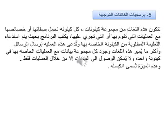 5-‫وجهة‬ُ‫م‬‫ال‬ ‫الكائنات‬ ‫برمجيات‬
‫خصائصها‬ ‫أو‬ ‫صفاتها‬ ‫تحمل‬ ‫كينونه‬ ‫كل‬ ، ‫كينونات‬ ‫مجموعة‬ ‫من‬ ‫اللغات‬ ‫هذه‬ ‫تتكون‬
‫استدعاء‬ ‫يتم‬ ‫بحيث‬ ‫البرنامج‬ ‫يكتب‬ ،‫عليها‬ ‫تجري‬ ‫التي‬ ‫أو‬ ‫بها‬ ‫تقوم‬ ‫التي‬ ‫العمليات‬ ‫مع‬
‫الرسائل‬ ‫إرسال‬ ‫العمليه‬ ‫هذه‬ ‫دعى‬ُ‫ت‬‫و‬ ‫بها‬ ‫الخاصه‬ ‫الكينونة‬ ‫من‬ ‫المطلوبة‬ ‫التعليمة‬.
‫في‬ ‫بها‬ ‫الخاصه‬ ‫العمليات‬ ‫مع‬ ‫بيانات‬ ‫مجموعة‬ ‫كل‬ ‫وجود‬ ‫اللغات‬ ‫هذه‬ ‫ميز‬ُ‫ي‬ ‫ما‬ ‫وأكثر‬
‫فقط‬ ‫العمليات‬ ‫خالل‬ ‫من‬ ‫إال‬ ‫البيانات‬ ‫الى‬ ‫الوصول‬ ‫مكن‬ُ‫ي‬ ‫وال‬ ‫واحده‬ ‫كينونة‬.
‫الكبسله‬ ‫سمى‬ُ‫ت‬ ‫الميزة‬ ‫وهذه‬.
 