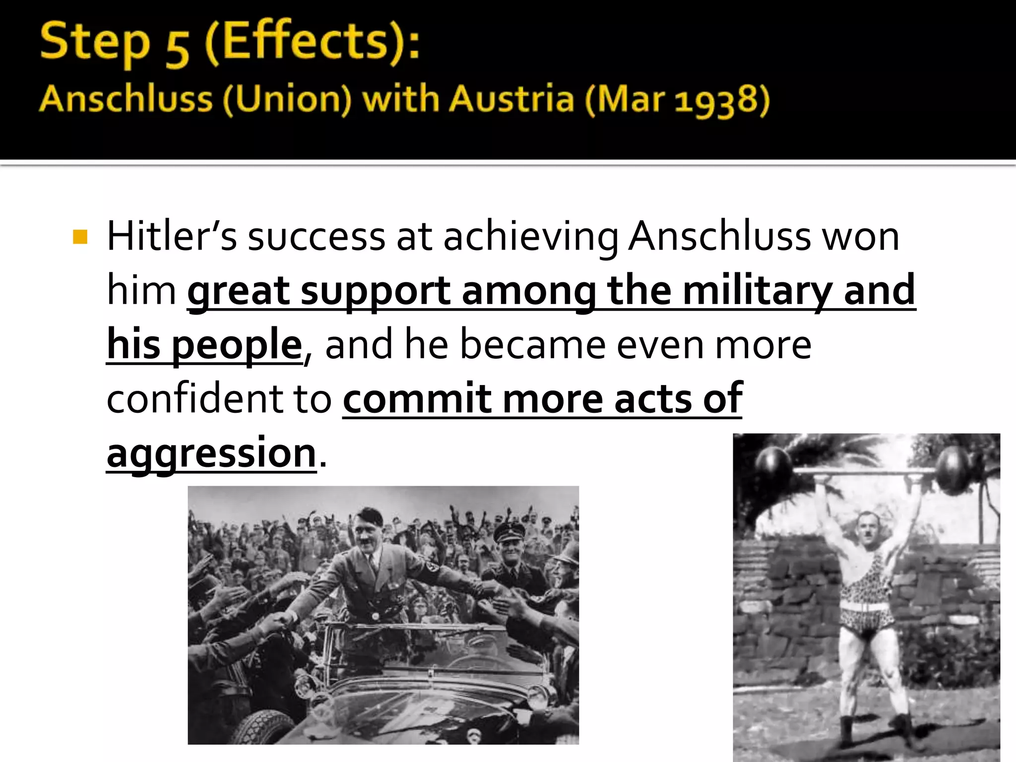  Hitler’s success at achieving Anschluss won
him great support among the military and
his people, and he became even more
confident to commit more acts of
aggression.
 