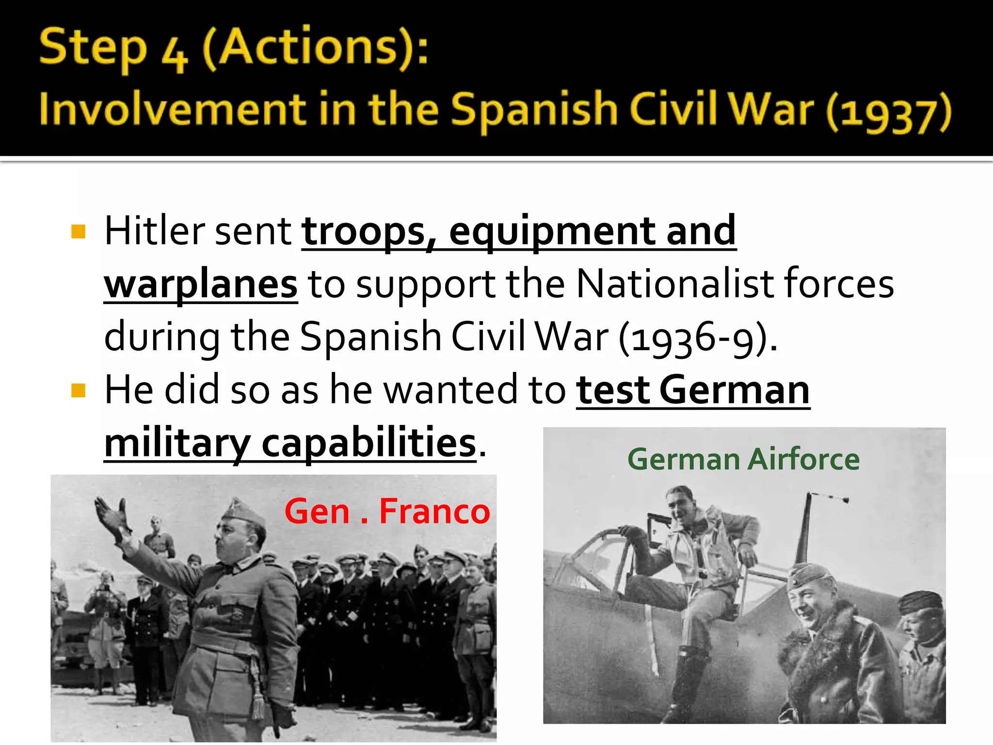  Hitler sent troops, equipment and
warplanes to support the Nationalist forces
during the Spanish CivilWar (1936-9).
 He did so as he wanted to test German
military capabilities.
Gen . Franco
German Airforce
 