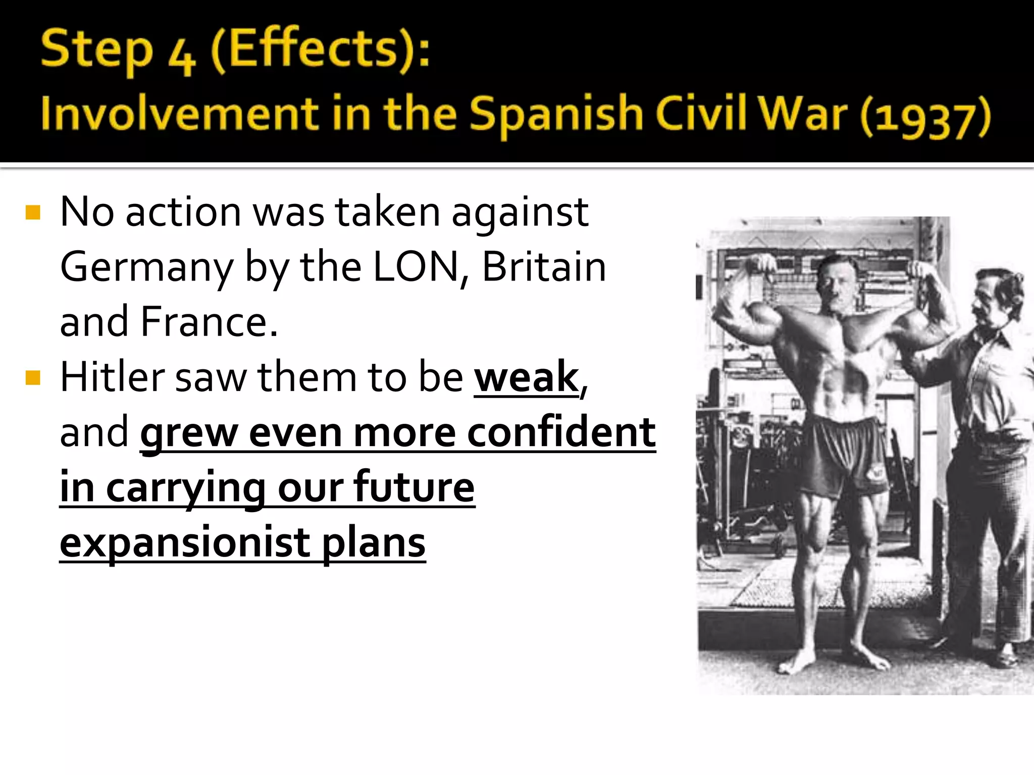 No action was taken against
Germany by the LON, Britain
and France.
 Hitler saw them to be weak,
and grew even more confident
in carrying our future
expansionist plans
 