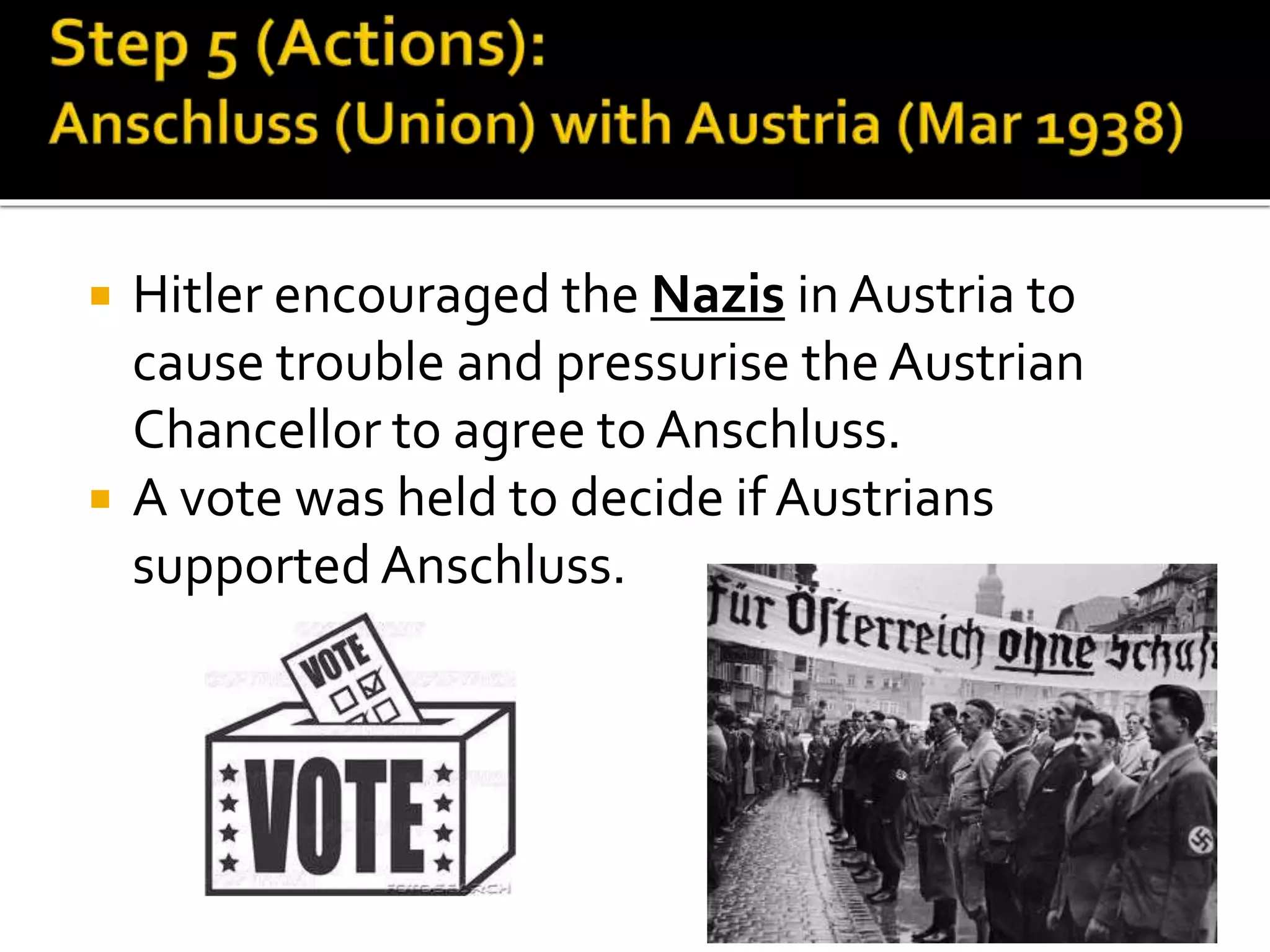  Hitler encouraged the Nazis in Austria to
cause trouble and pressurise the Austrian
Chancellor to agree to Anschluss.
 A vote was held to decide if Austrians
supported Anschluss.
 