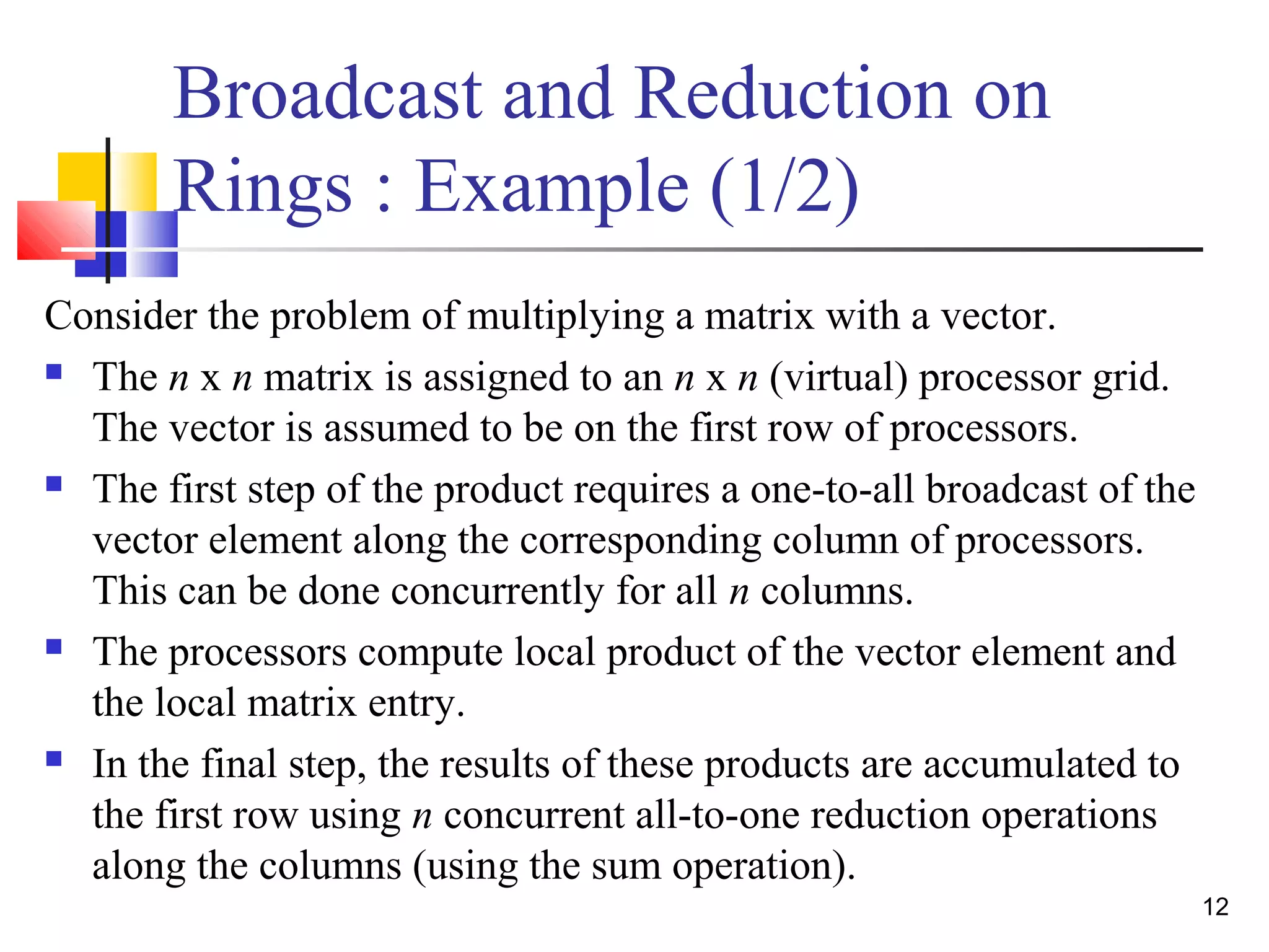 Broadcast and Reduction on
Rings : Example (1/2)
Consider the problem of multiplying a matrix with a vector.
 The n x n matrix is assigned to an n x n (virtual) processor grid.
The vector is assumed to be on the first row of processors.
 The first step of the product requires a one-to-all broadcast of the
vector element along the corresponding column of processors.
This can be done concurrently for all n columns.
 The processors compute local product of the vector element and
the local matrix entry.
 In the final step, the results of these products are accumulated to
the first row using n concurrent all-to-one reduction operations
along the columns (using the sum operation).
12
 
