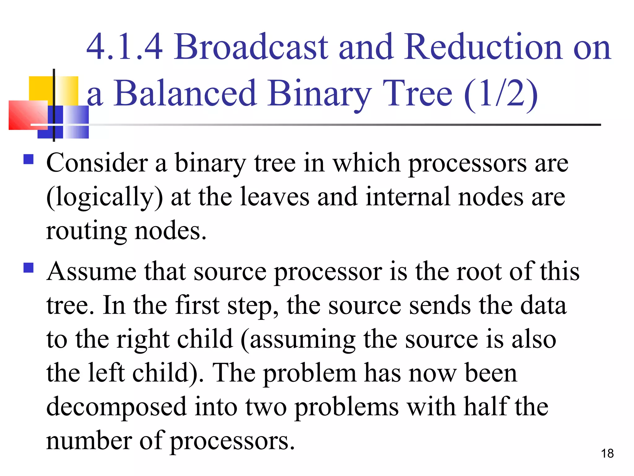 4.1.4 Broadcast and Reduction on
a Balanced Binary Tree (1/2)
 Consider a binary tree in which processors are
(logically) at the leaves and internal nodes are
routing nodes.
 Assume that source processor is the root of this
tree. In the first step, the source sends the data
to the right child (assuming the source is also
the left child). The problem has now been
decomposed into two problems with half the
number of processors. 18
 