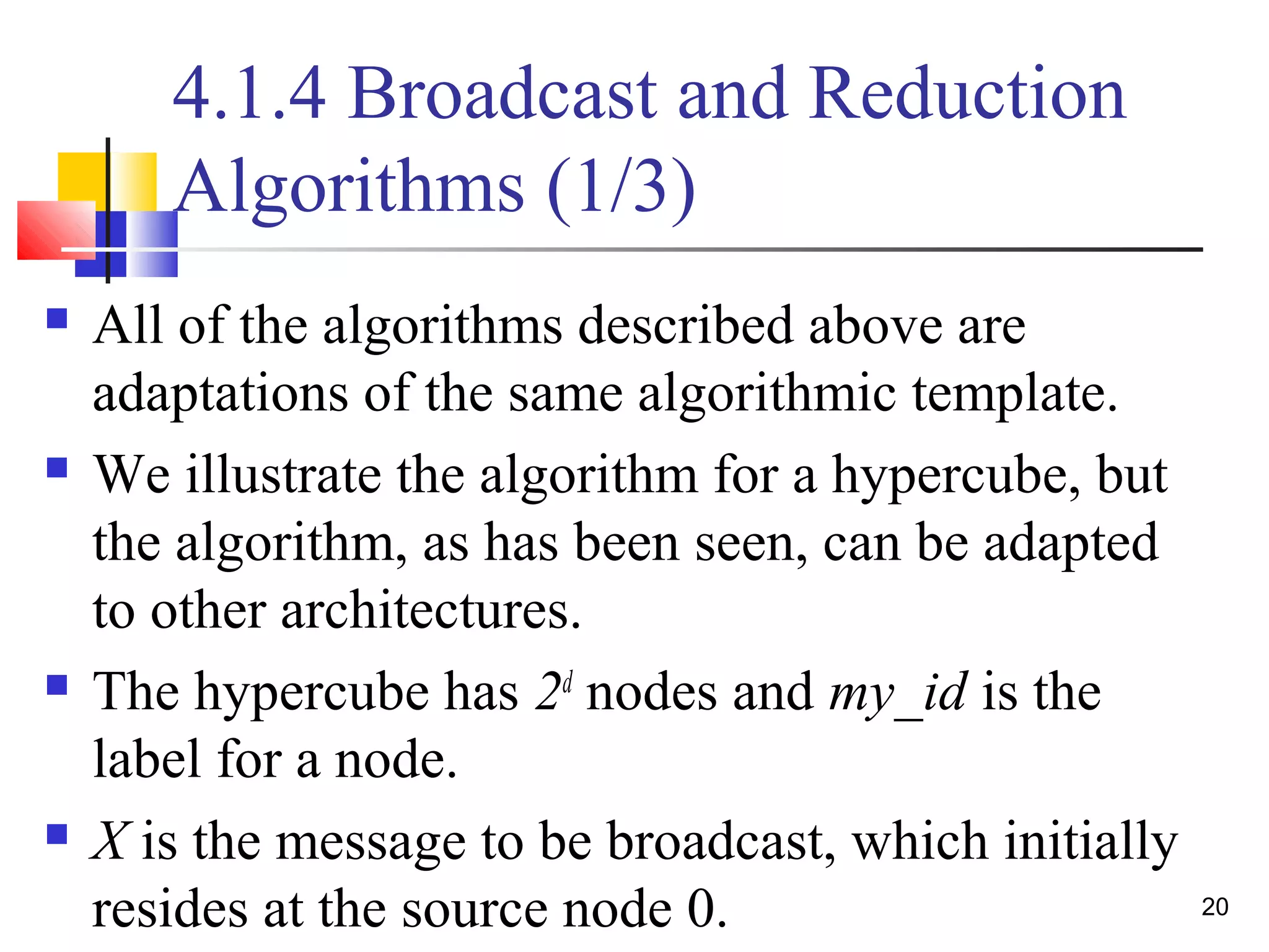 4.1.4 Broadcast and Reduction
Algorithms (1/3)
 All of the algorithms described above are
adaptations of the same algorithmic template.
 We illustrate the algorithm for a hypercube, but
the algorithm, as has been seen, can be adapted
to other architectures.
 The hypercube has 2d
nodes and my_id is the
label for a node.
 X is the message to be broadcast, which initially
resides at the source node 0. 20
 
