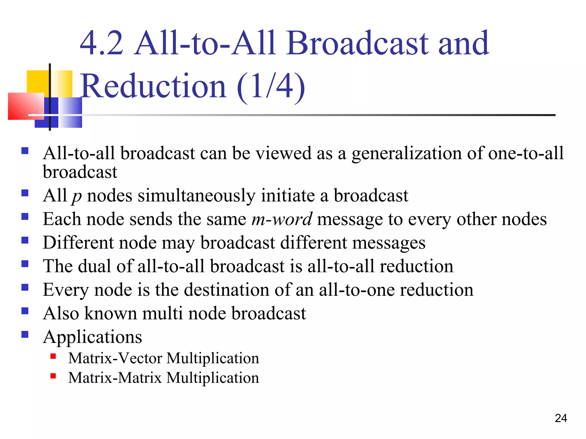 4.2 All-to-All Broadcast and
Reduction (1/4)
 All-to-all broadcast can be viewed as a generalization of one-to-all
broadcast
 All p nodes simultaneously initiate a broadcast
 Each node sends the same m-word message to every other nodes
 Different node may broadcast different messages
 The dual of all-to-all broadcast is all-to-all reduction
 Every node is the destination of an all-to-one reduction
 Also known multi node broadcast
 Applications
 Matrix-Vector Multiplication
 Matrix-Matrix Multiplication
24
 