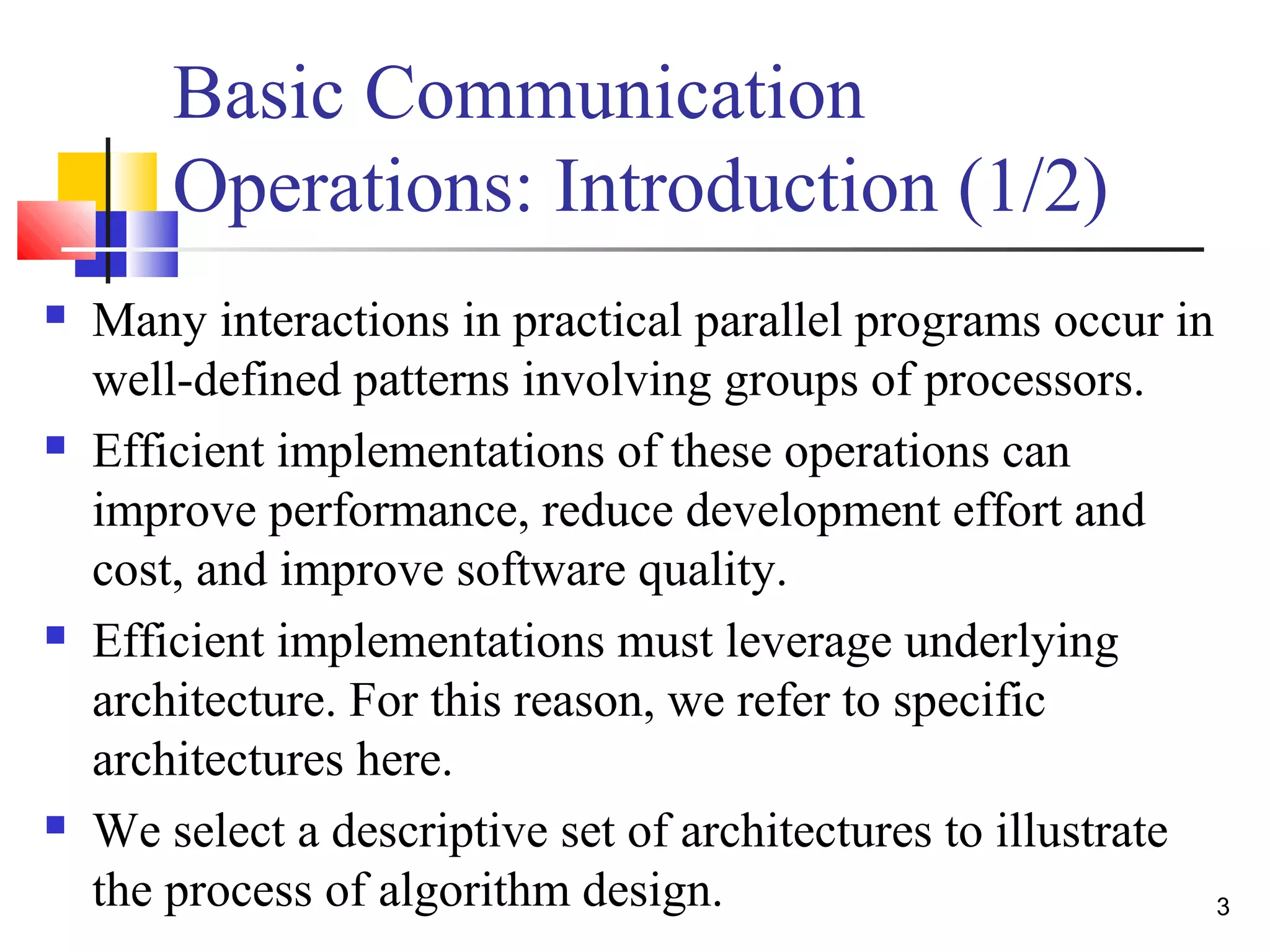 Basic Communication
Operations: Introduction (1/2)
 Many interactions in practical parallel programs occur in
well-defined patterns involving groups of processors.
 Efficient implementations of these operations can
improve performance, reduce development effort and
cost, and improve software quality.
 Efficient implementations must leverage underlying
architecture. For this reason, we refer to specific
architectures here.
 We select a descriptive set of architectures to illustrate
the process of algorithm design. 3
 