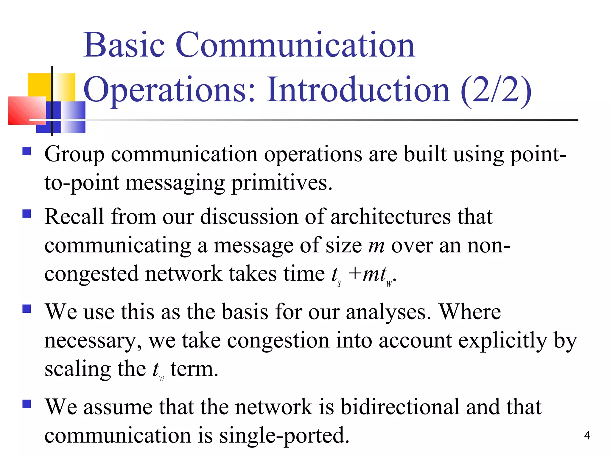 Basic Communication
Operations: Introduction (2/2)
 Group communication operations are built using point-
to-point messaging primitives.
 Recall from our discussion of architectures that
communicating a message of size m over an non-
congested network takes time ts +mtw.
 We use this as the basis for our analyses. Where
necessary, we take congestion into account explicitly by
scaling the tw term.
 We assume that the network is bidirectional and that
communication is single-ported. 4
 