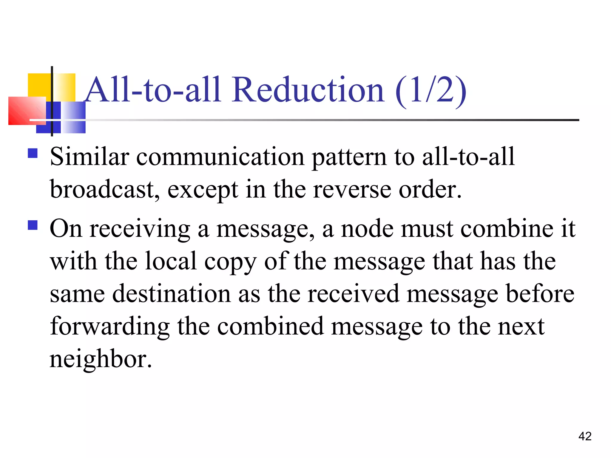 All-to-all Reduction (1/2)
 Similar communication pattern to all-to-all
broadcast, except in the reverse order.
 On receiving a message, a node must combine it
with the local copy of the message that has the
same destination as the received message before
forwarding the combined message to the next
neighbor.
42
 