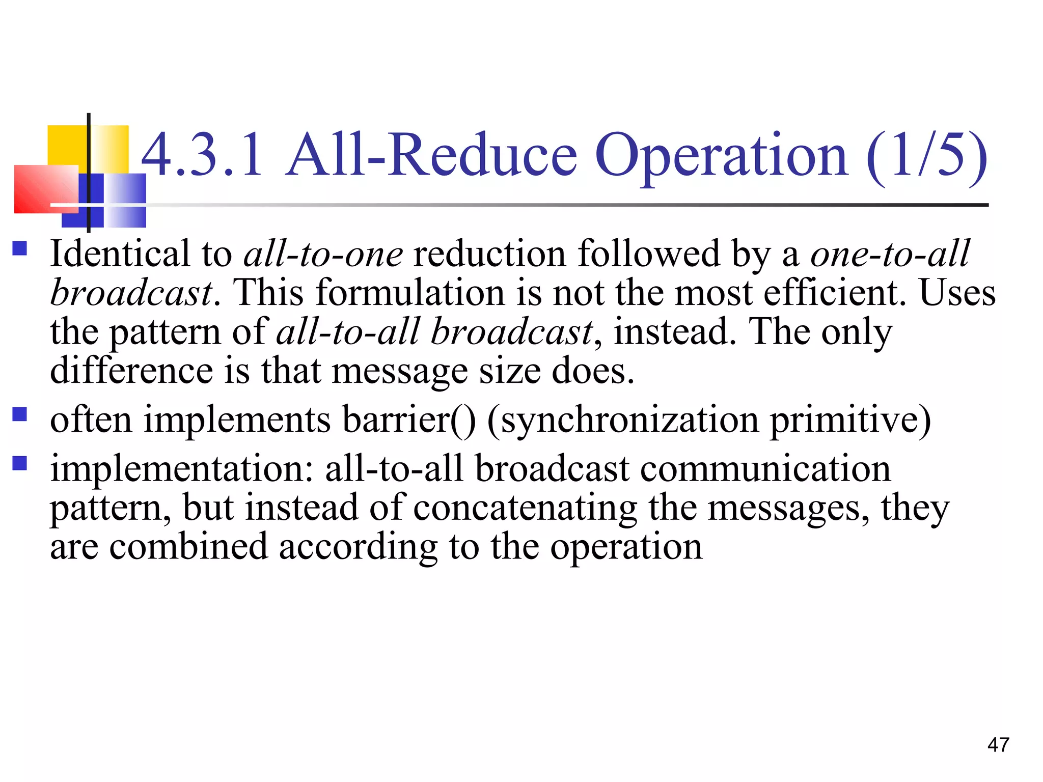 4.3.1 All-Reduce Operation (1/5)
 Identical to all-to-one reduction followed by a one-to-all
broadcast. This formulation is not the most efficient. Uses
the pattern of all-to-all broadcast, instead. The only
difference is that message size does.
 often implements barrier() (synchronization primitive)
 implementation: all-to-all broadcast communication
pattern, but instead of concatenating the messages, they
are combined according to the operation
47
 