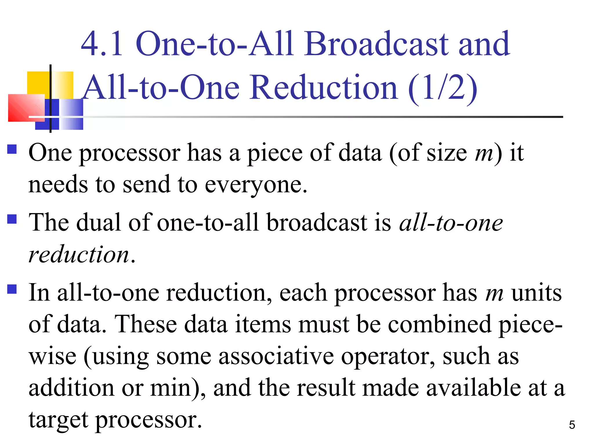 4.1 One-to-All Broadcast and
All-to-One Reduction (1/2)
 One processor has a piece of data (of size m) it
needs to send to everyone.
 The dual of one-to-all broadcast is all-to-one
reduction.
 In all-to-one reduction, each processor has m units
of data. These data items must be combined piece-
wise (using some associative operator, such as
addition or min), and the result made available at a
target processor. 5
 