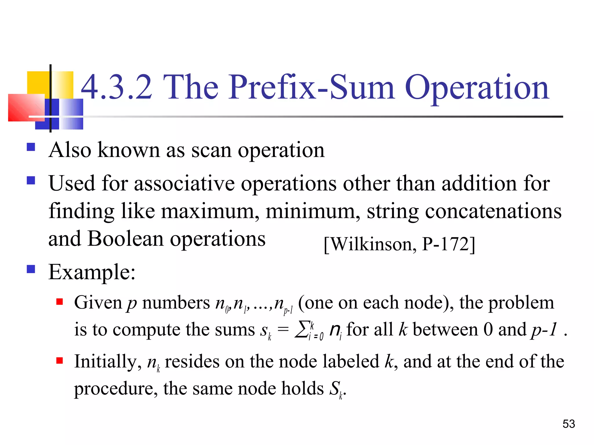 4.3.2 The Prefix-Sum Operation
 Also known as scan operation
 Used for associative operations other than addition for
finding like maximum, minimum, string concatenations
and Boolean operations
 Example:
 Given p numbers n0,n1,…,np-1 (one on each node), the problem
is to compute the sums sk = ∑i
k
= 0 ni for all k between 0 and p-1 .
 Initially, nk resides on the node labeled k, and at the end of the
procedure, the same node holds Sk.
[Wilkinson, P-172]
53
 
