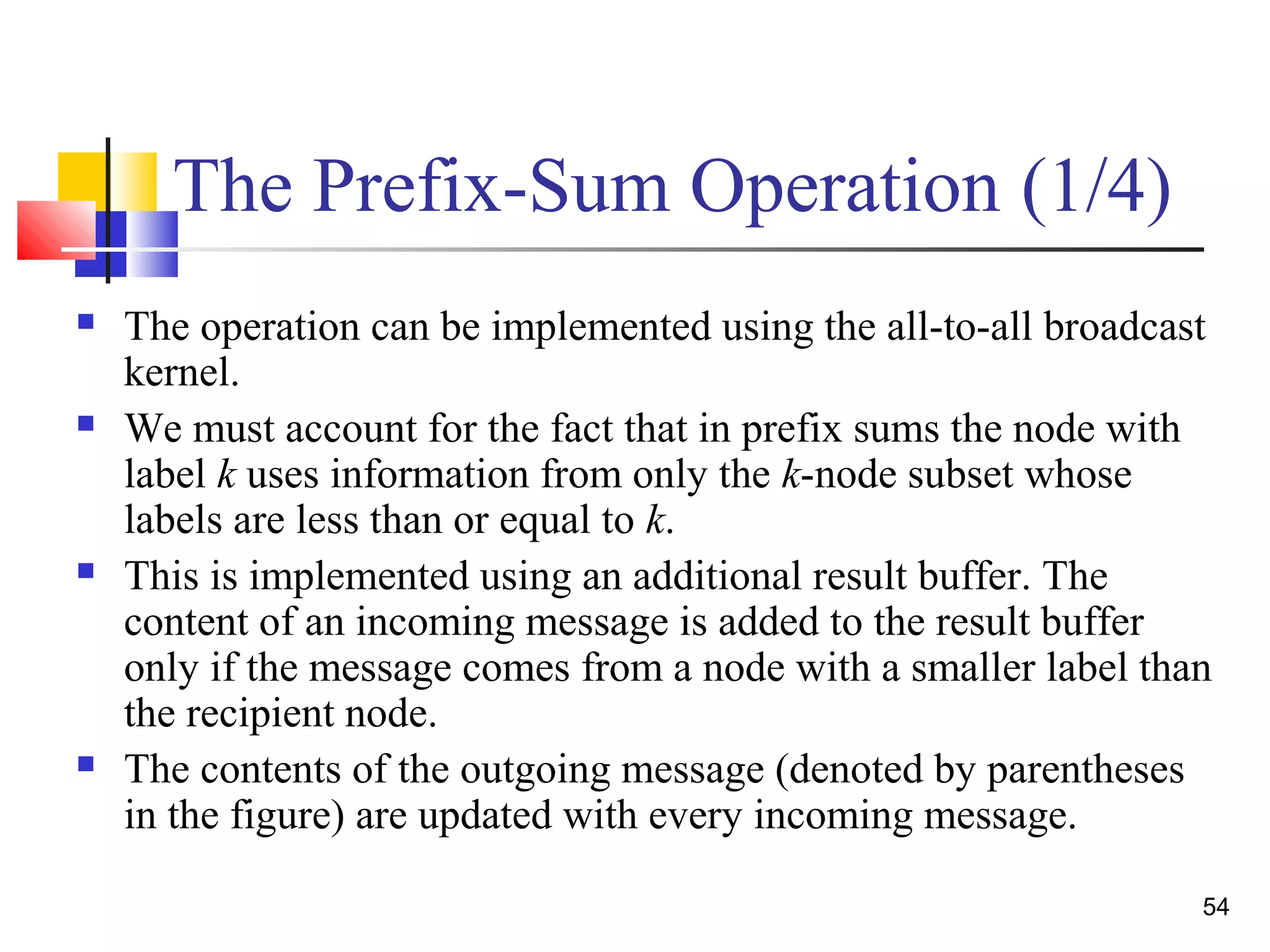 The Prefix-Sum Operation (1/4)
 The operation can be implemented using the all-to-all broadcast
kernel.
 We must account for the fact that in prefix sums the node with
label k uses information from only the k-node subset whose
labels are less than or equal to k.
 This is implemented using an additional result buffer. The
content of an incoming message is added to the result buffer
only if the message comes from a node with a smaller label than
the recipient node.
 The contents of the outgoing message (denoted by parentheses
in the figure) are updated with every incoming message.
54
 