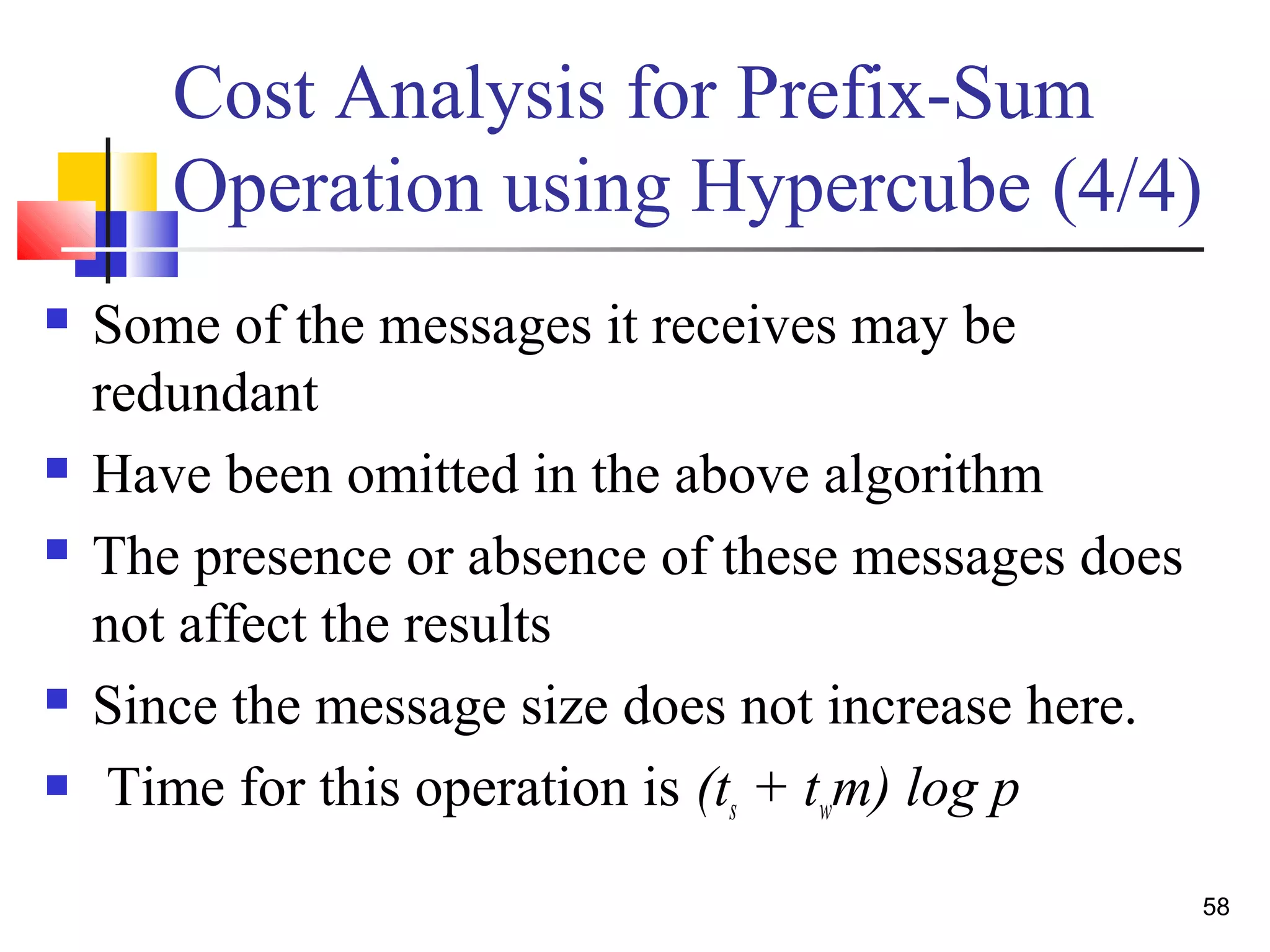 Cost Analysis for Prefix-Sum
Operation using Hypercube (4/4)
 Some of the messages it receives may be
redundant
 Have been omitted in the above algorithm
 The presence or absence of these messages does
not affect the results
 Since the message size does not increase here.
 Time for this operation is (ts + twm) log p
58
 