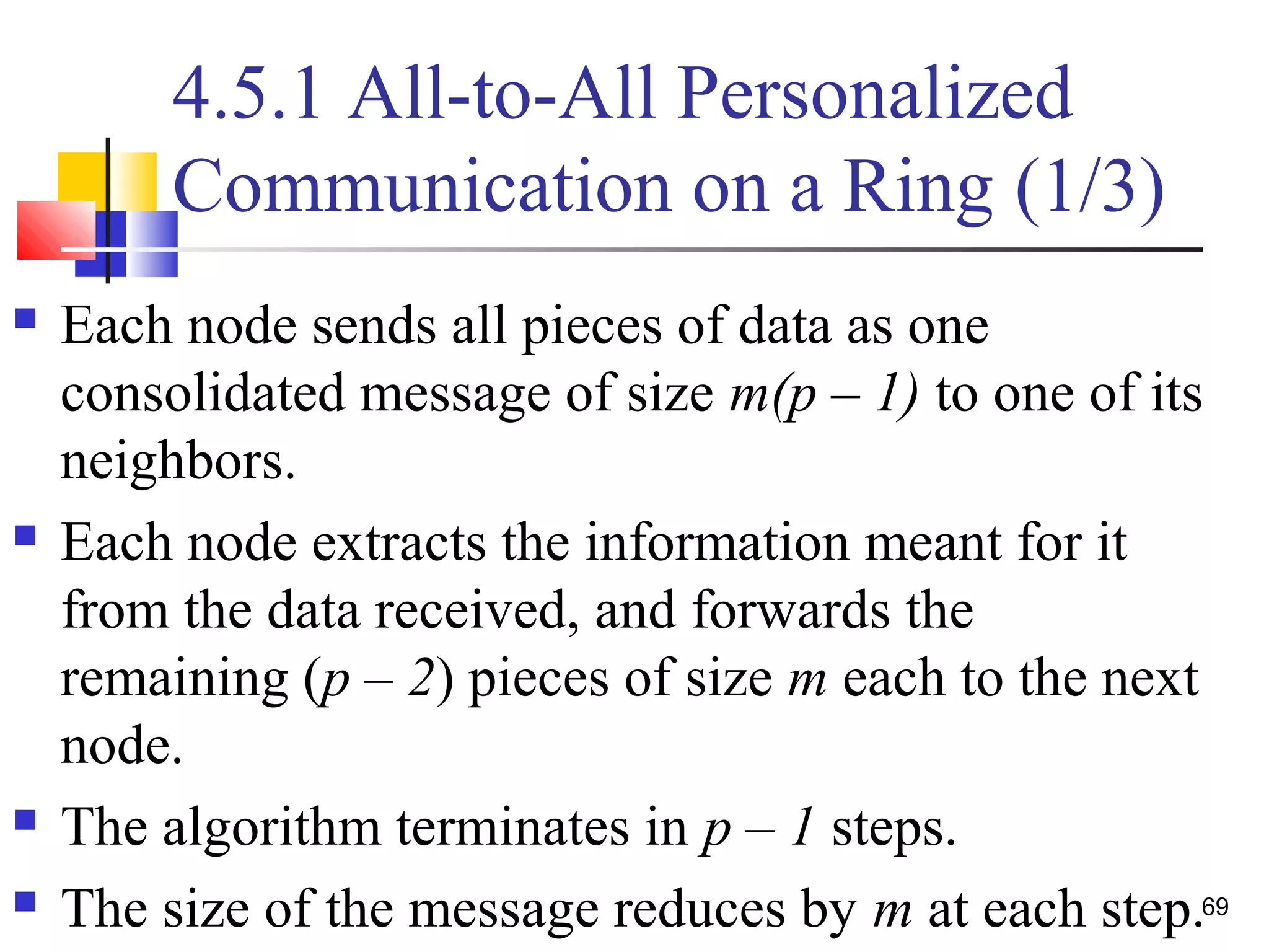 4.5.1 All-to-All Personalized
Communication on a Ring (1/3)
 Each node sends all pieces of data as one
consolidated message of size m(p – 1) to one of its
neighbors.
 Each node extracts the information meant for it
from the data received, and forwards the
remaining (p – 2) pieces of size m each to the next
node.
 The algorithm terminates in p – 1 steps.
 The size of the message reduces by m at each step.69
 