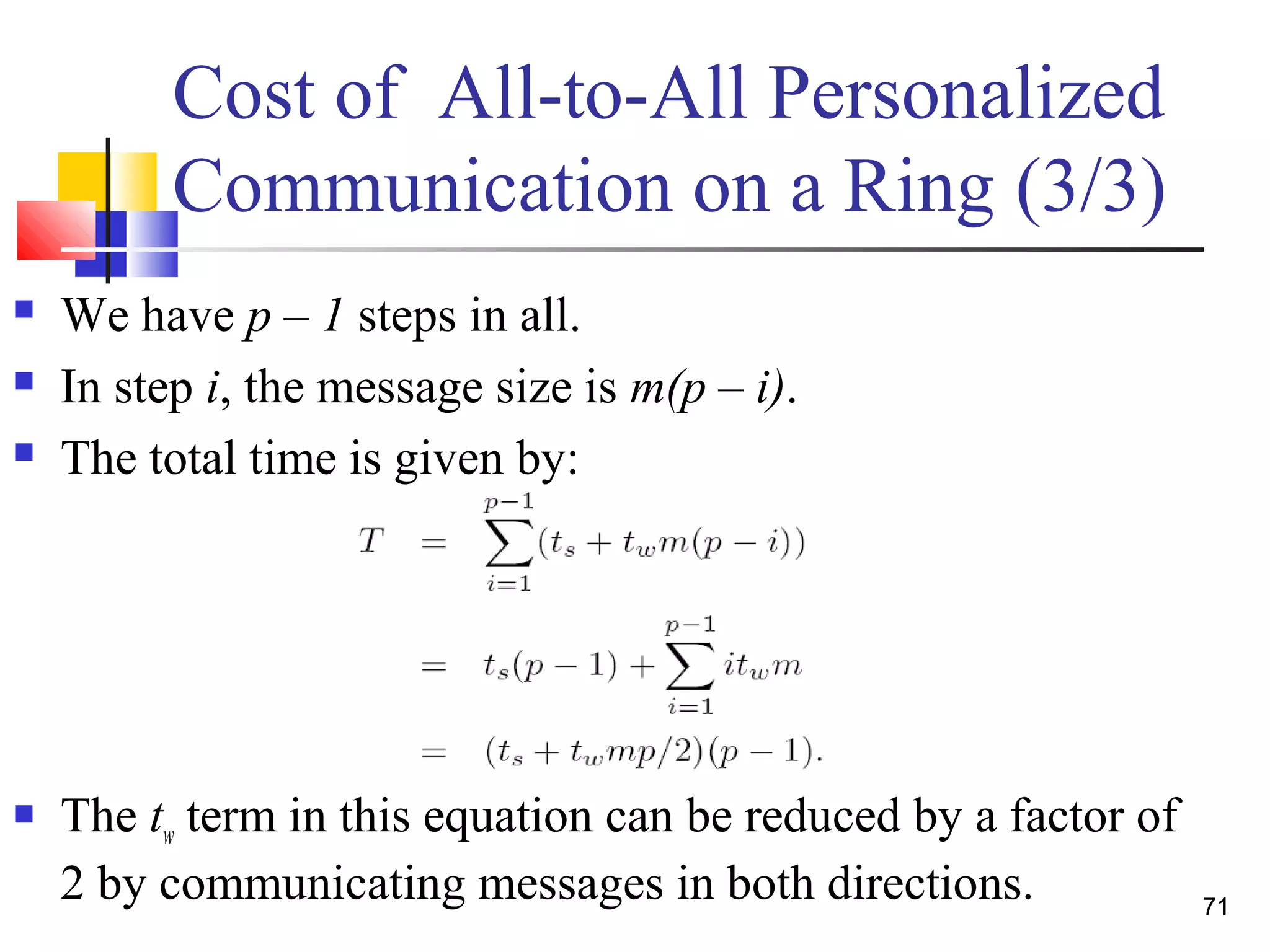 Cost of All-to-All Personalized
Communication on a Ring (3/3)
 We have p – 1 steps in all.
 In step i, the message size is m(p – i).
 The total time is given by:
 The tw term in this equation can be reduced by a factor of
2 by communicating messages in both directions. 71
 