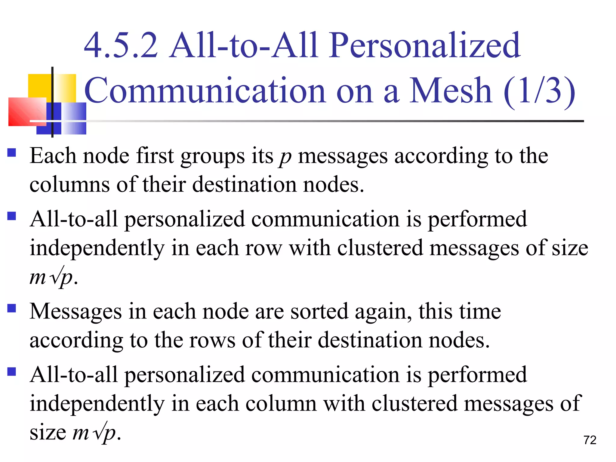 4.5.2 All-to-All Personalized
Communication on a Mesh (1/3)
 Each node first groups its p messages according to the
columns of their destination nodes.
 All-to-all personalized communication is performed
independently in each row with clustered messages of size
m√p.
 Messages in each node are sorted again, this time
according to the rows of their destination nodes.
 All-to-all personalized communication is performed
independently in each column with clustered messages of
size m√p. 72
 