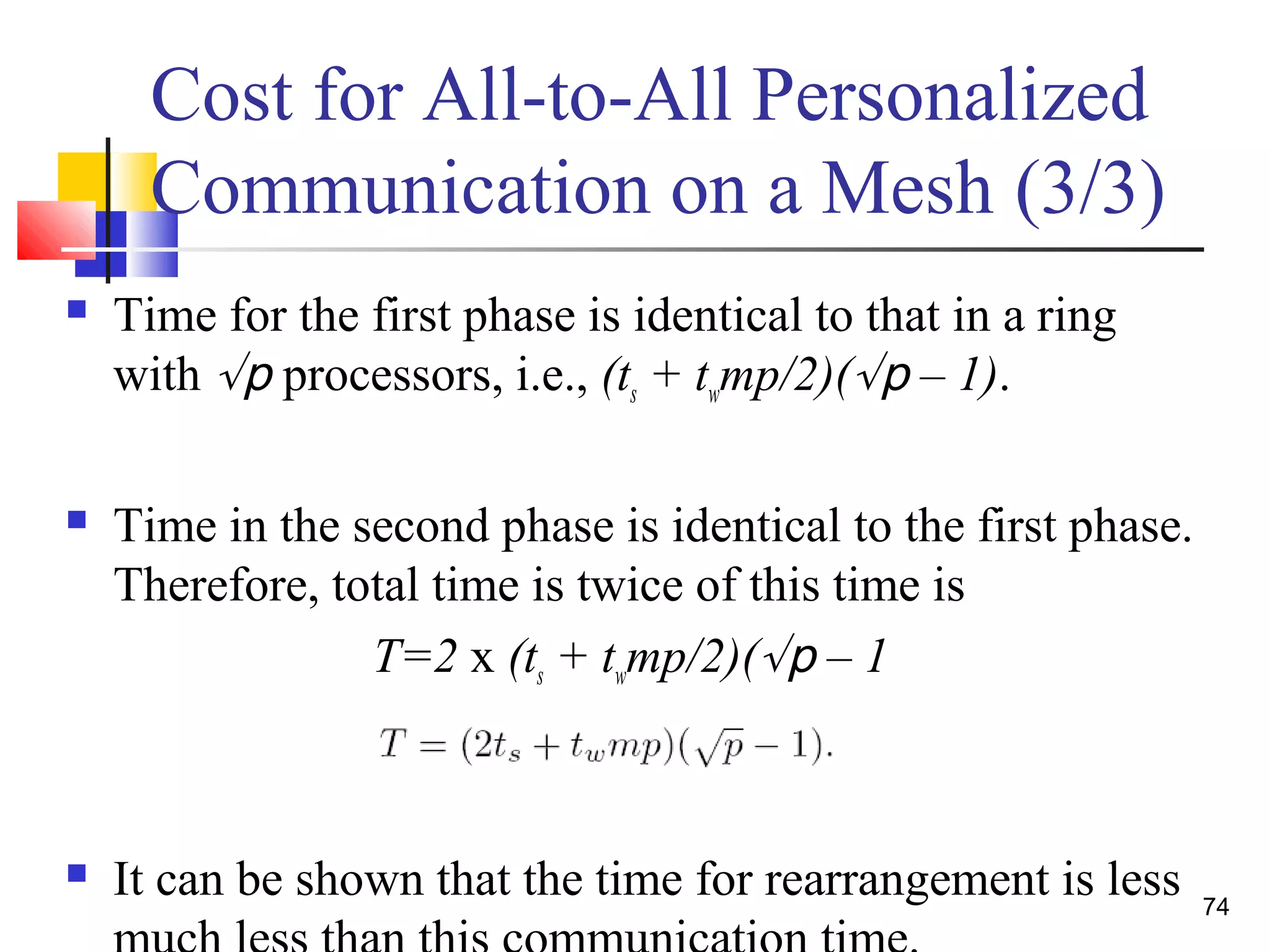 Cost for All-to-All Personalized
Communication on a Mesh (3/3)
 Time for the first phase is identical to that in a ring
with √p processors, i.e., (ts + twmp/2)(√p – 1).
 Time in the second phase is identical to the first phase.
Therefore, total time is twice of this time is
T=2 x (ts + twmp/2)(√p – 1
 It can be shown that the time for rearrangement is less 74
 