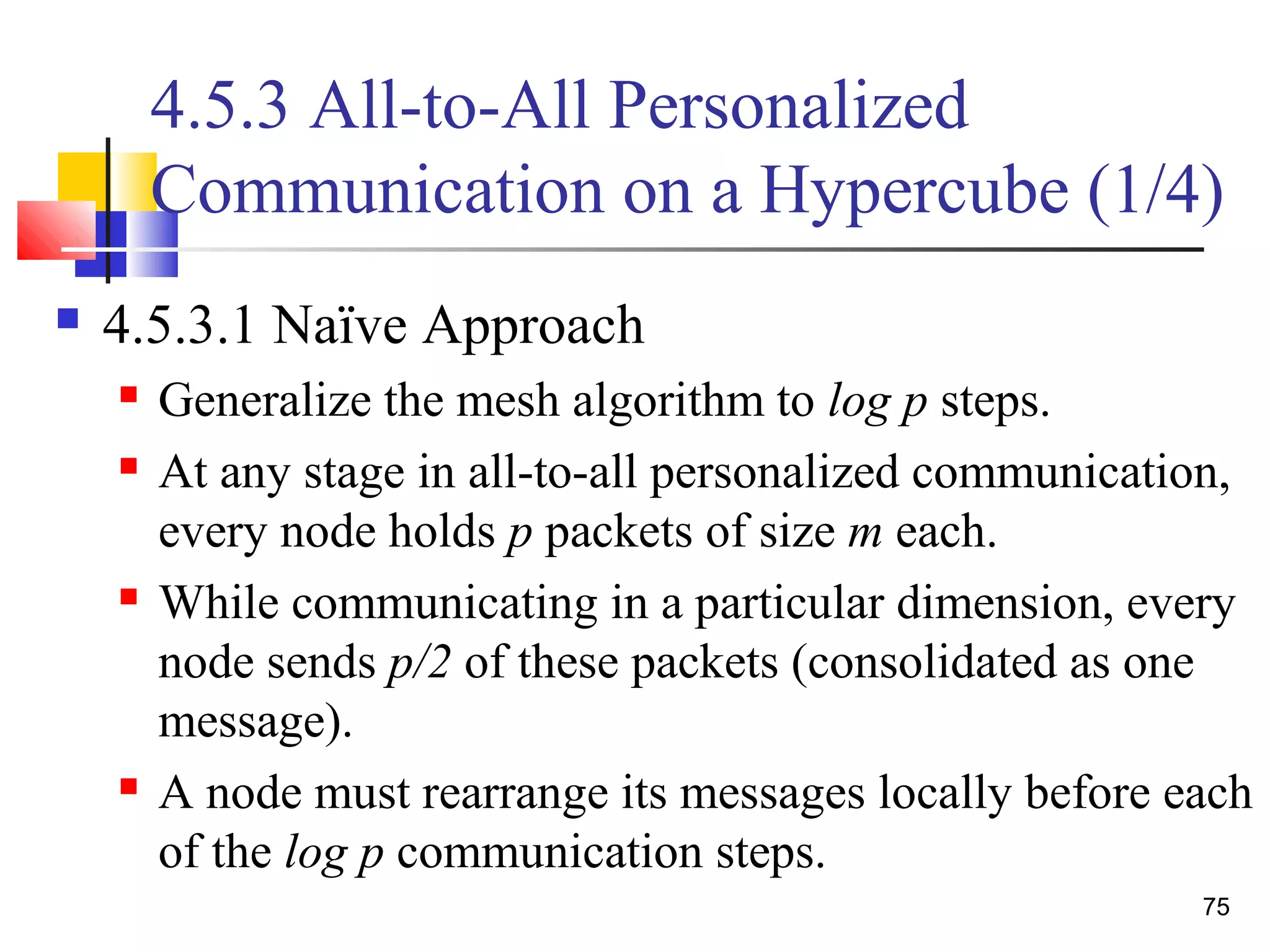 4.5.3 All-to-All Personalized
Communication on a Hypercube (1/4)
 4.5.3.1 Naïve Approach
 Generalize the mesh algorithm to log p steps.
 At any stage in all-to-all personalized communication,
every node holds p packets of size m each.
 While communicating in a particular dimension, every
node sends p/2 of these packets (consolidated as one
message).
 A node must rearrange its messages locally before each
of the log p communication steps.
75
 