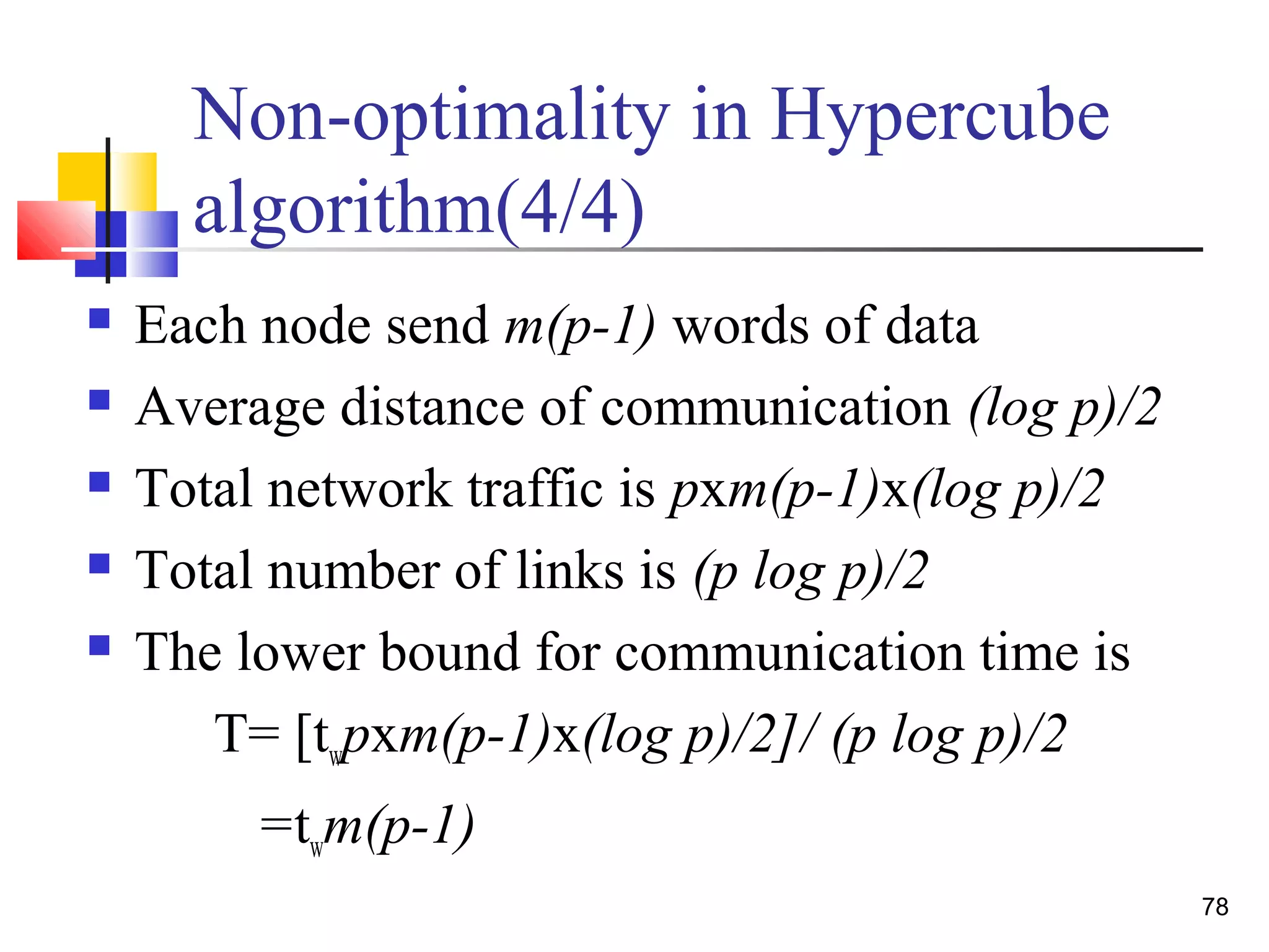 Non-optimality in Hypercube
algorithm(4/4)
 Each node send m(p-1) words of data
 Average distance of communication (log p)/2
 Total network traffic is pxm(p-1)x(log p)/2
 Total number of links is (p log p)/2
 The lower bound for communication time is
T= [twpxm(p-1)x(log p)/2]/ (p log p)/2
=twm(p-1)
78
 