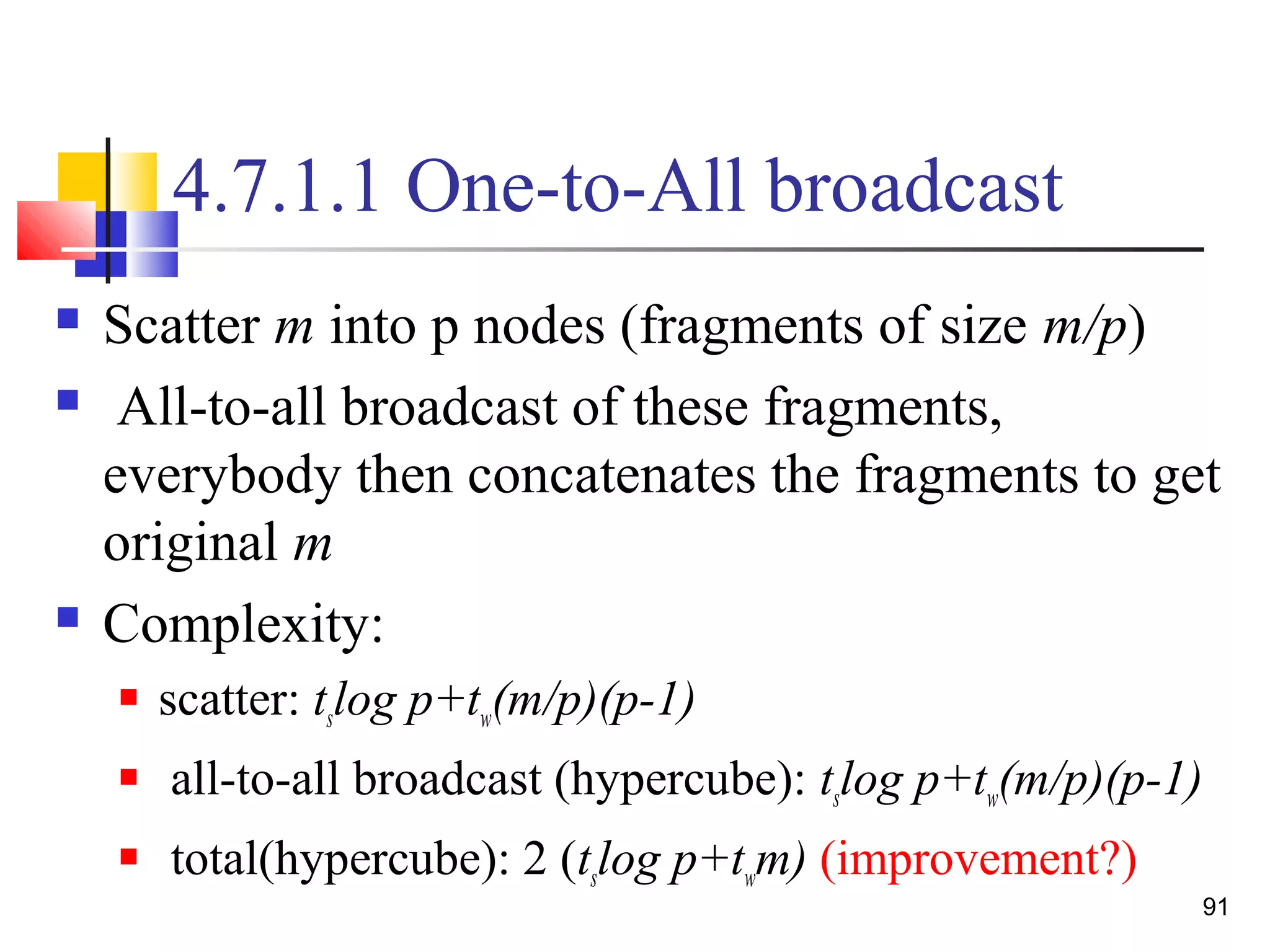4.7.1.1 One-to-All broadcast
 Scatter m into p nodes (fragments of size m/p)
 All-to-all broadcast of these fragments,
everybody then concatenates the fragments to get
original m
 Complexity:
 scatter: tslog p+tw(m/p)(p-1)
 all-to-all broadcast (hypercube): tslog p+tw(m/p)(p-1)
 total(hypercube): 2 (tslog p+twm) (improvement?)
91
 