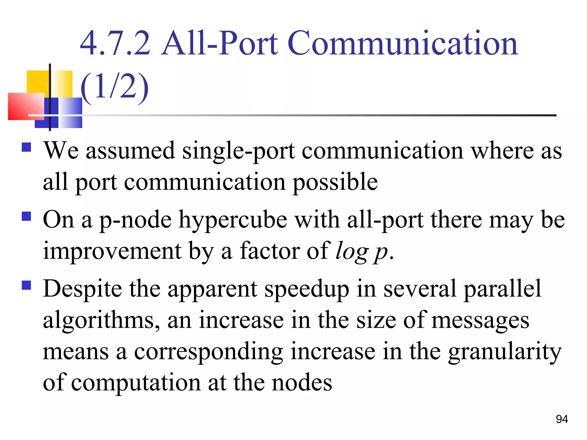 4.7.2 All-Port Communication
(1/2)
 We assumed single-port communication where as
all port communication possible
 On a p-node hypercube with all-port there may be
improvement by a factor of log p.
 Despite the apparent speedup in several parallel
algorithms, an increase in the size of messages
means a corresponding increase in the granularity
of computation at the nodes
94
 