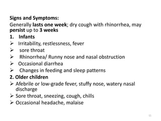 Signs and Symptoms:
Generally lasts one week; dry cough with rhinorrhea, may
persist up to 3 weeks
1. Infants
 Irritability, restlessness, fever
 sore throat
 Rhinorrhea/ Runny nose and nasal obstruction
 Occasional diarrhea
 Changes in feeding and sleep patterns
2. Older children
 Afebrile or low-grade fever, stuffy nose, watery nasal
discharge
 Sore throat, sneezing, cough, chills
 Occasional headache, malaise
11
 