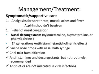 Management/Treatment:
Symptomatic/supportive care
1. Analgesics for sore throat, muscle aches and fever
Aspirin shouldn’t be given
1. Relief of nasal congestion
• Nasal decongestants (xylometazoline, oxymetazoline, or
phenylephrine )
• 1st generations Antihistamine(anticholinergic effect)
 Saline nose drops with nasal bulb syringe
 Cool mist humidification
 Antihistamines and decongestants but not routinely
recommended
 Antibiotics are not indicated in viral infections
14
 