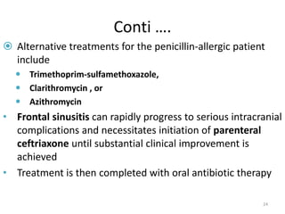 Conti ….
 Alternative treatments for the penicillin-allergic patient
include
 Trimethoprim-sulfamethoxazole,
 Clarithromycin , or
 Azithromycin
• Frontal sinusitis can rapidly progress to serious intracranial
complications and necessitates initiation of parenteral
ceftriaxone until substantial clinical improvement is
achieved
• Treatment is then completed with oral antibiotic therapy
24
 