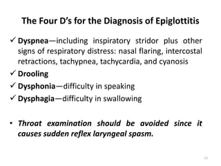The Four D’s for the Diagnosis of Epiglottitis
 Dyspnea—including inspiratory stridor plus other
signs of respiratory distress: nasal flaring, intercostal
retractions, tachypnea, tachycardia, and cyanosis
 Drooling
 Dysphonia—difficulty in speaking
 Dysphagia—difficulty in swallowing
• Throat examination should be avoided since it
causes sudden reflex laryngeal spasm.
77
 