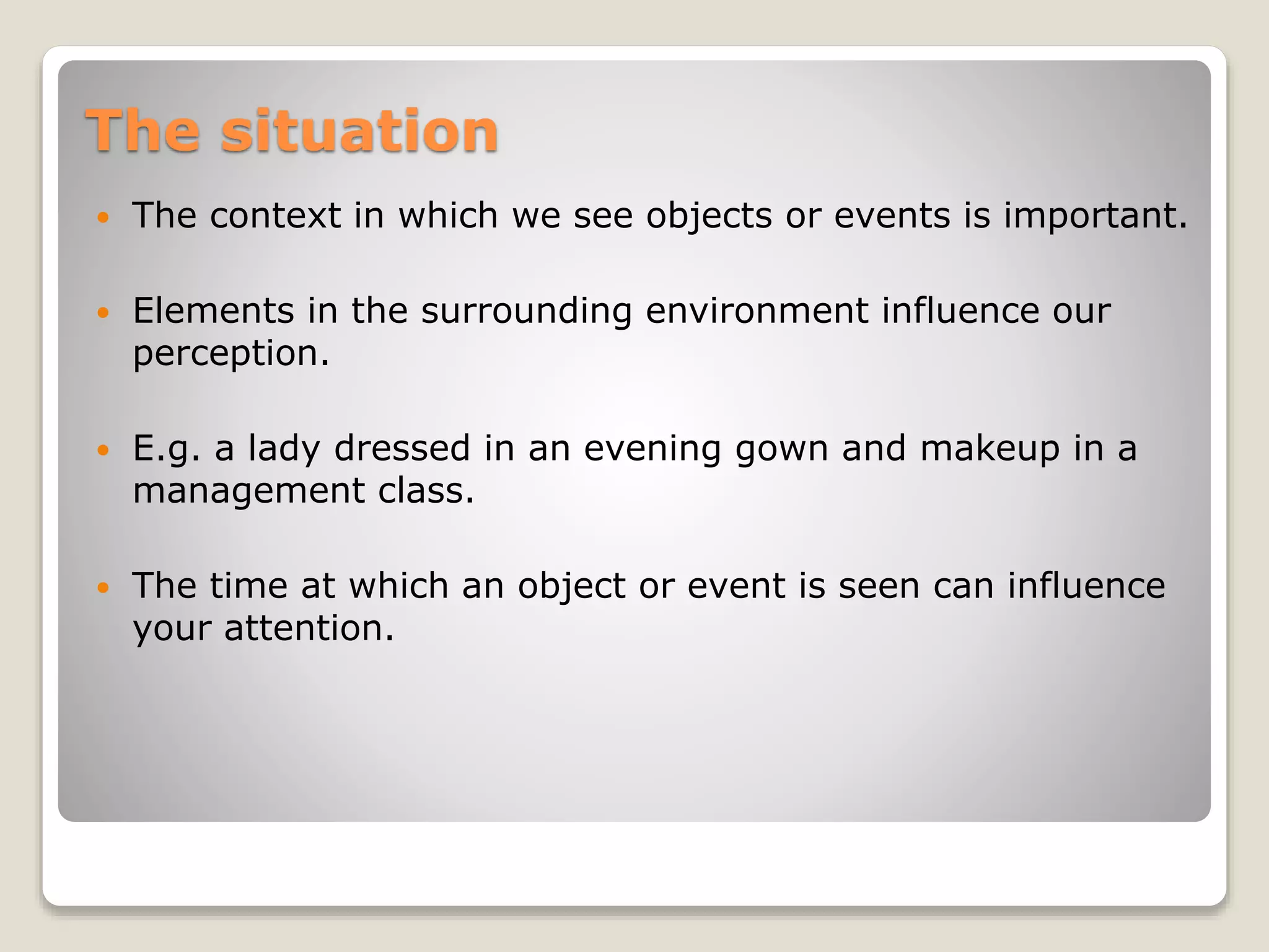 The situation
 The context in which we see objects or events is important.
 Elements in the surrounding environment influence our
perception.
 E.g. a lady dressed in an evening gown and makeup in a
management class.
 The time at which an object or event is seen can influence
your attention.
 