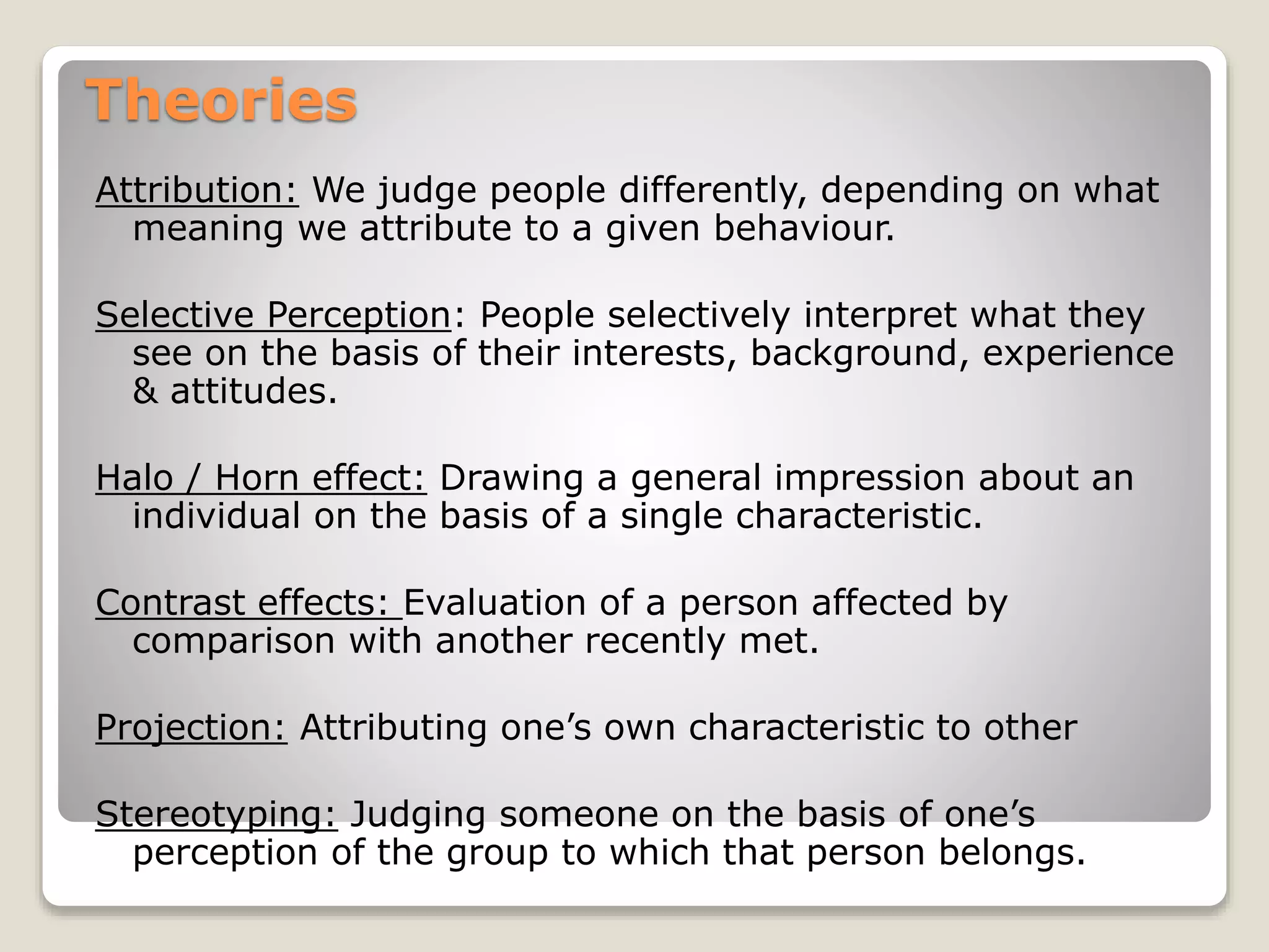 Theories
Attribution: We judge people differently, depending on what
meaning we attribute to a given behaviour.
Selective Perception: People selectively interpret what they
see on the basis of their interests, background, experience
& attitudes.
Halo / Horn effect: Drawing a general impression about an
individual on the basis of a single characteristic.
Contrast effects: Evaluation of a person affected by
comparison with another recently met.
Projection: Attributing one’s own characteristic to other
Stereotyping: Judging someone on the basis of one’s
perception of the group to which that person belongs.
 