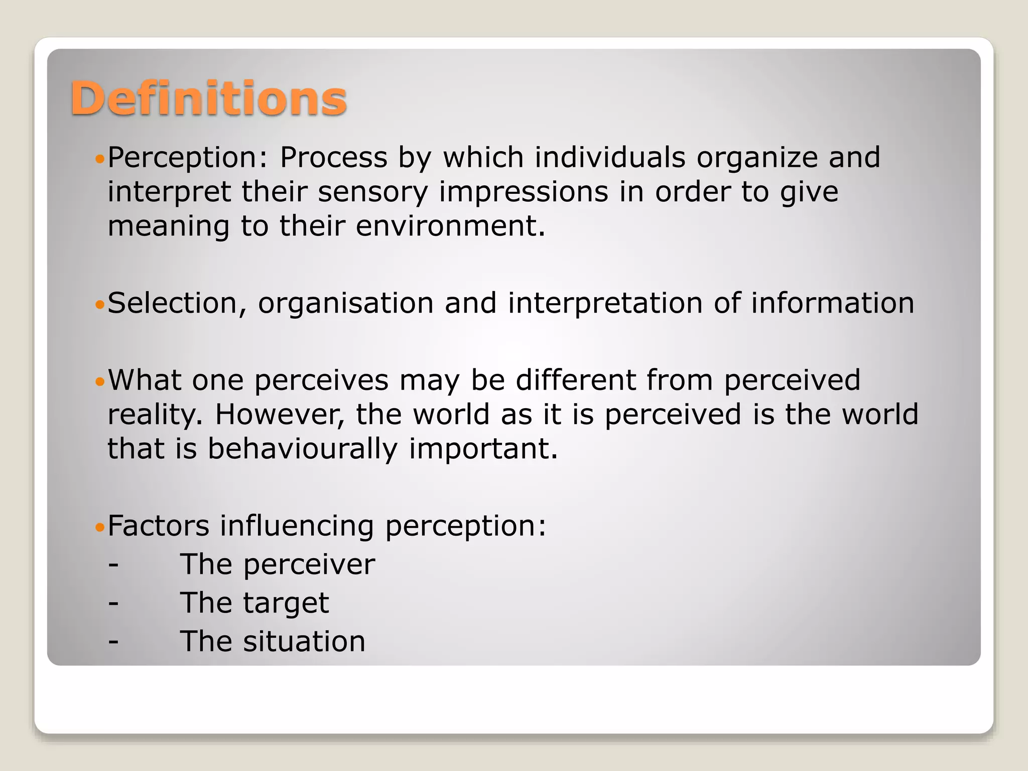 Definitions
Perception: Process by which individuals organize and
interpret their sensory impressions in order to give
meaning to their environment.
Selection, organisation and interpretation of information
What one perceives may be different from perceived
reality. However, the world as it is perceived is the world
that is behaviourally important.
Factors influencing perception:
- The perceiver
- The target
- The situation
 