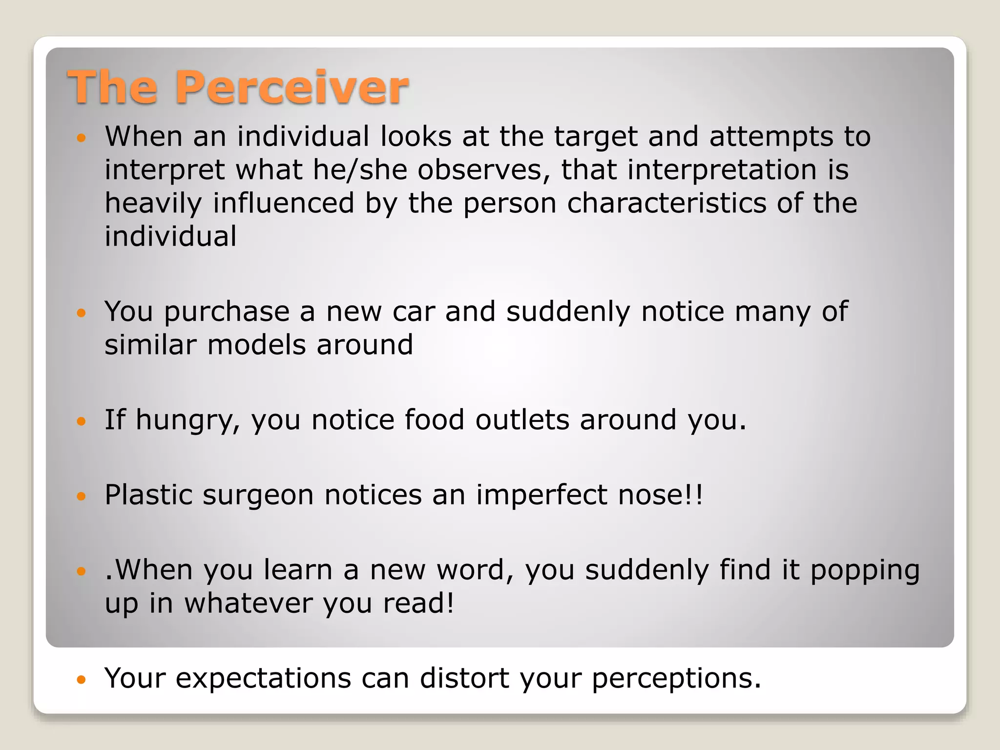 The Perceiver
 When an individual looks at the target and attempts to
interpret what he/she observes, that interpretation is
heavily influenced by the person characteristics of the
individual
 You purchase a new car and suddenly notice many of
similar models around
 If hungry, you notice food outlets around you.
 Plastic surgeon notices an imperfect nose!!
 .When you learn a new word, you suddenly find it popping
up in whatever you read!
 Your expectations can distort your perceptions.
 