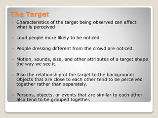 The Target
 Characteristics of the target being observed can affect
what is perceived
 Loud people more likely to be noticed
 People dressing different from the crowd are noticed.
 Motion, sounds, size, and other attributes of a target shape
the way we see it.
 Also the relationship of the target to the background:
Objects that are close to each other tend to be perceived
together rather than separately.
 Persons, objects, or events that are similar to each other
also tend to be grouped together.
 