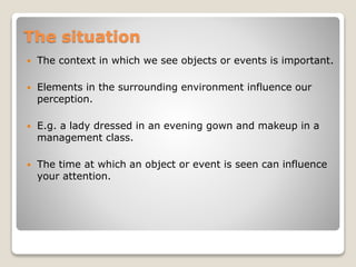 The situation
 The context in which we see objects or events is important.
 Elements in the surrounding environment influence our
perception.
 E.g. a lady dressed in an evening gown and makeup in a
management class.
 The time at which an object or event is seen can influence
your attention.
 