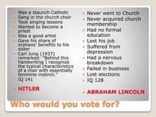 Who would you vote for?
 Was a staunch Catholic
 Sang in the church choir
 Took singing lessons
 Wanted to become a
priest
 Was a good artist
 Gave his share of
orphans’ benefits to his
sister
 Carl Jung (1937)
remarked: "Behind this
handwriting I recognize
the typical characteristics
of a man with essentially
feminine instinct."
 IQ 141
 HITLER
 Never went to Church
 Never acquired church
membership
 Had no formal
education
 Lost his job
 Suffered from
depression
 Had a nervous
breakdown
 Failed in business
 Lost elections
 IQ 128
 ABRAHAM LINCOLN
 