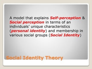 Social Identity Theory
A model that explains Self-perception &
Social perception in terms of an
individuals’ unique characteristics
(personal identity) and membership in
various social groups (Social Identity)
 