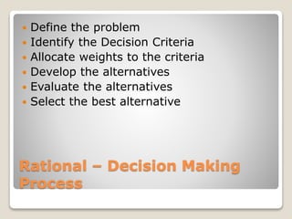 Rational – Decision Making
Process
 Define the problem
 Identify the Decision Criteria
 Allocate weights to the criteria
 Develop the alternatives
 Evaluate the alternatives
 Select the best alternative
 