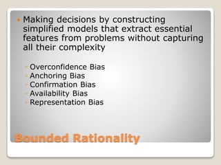 Bounded Rationality
 Making decisions by constructing
simplified models that extract essential
features from problems without capturing
all their complexity
◦ Overconfidence Bias
◦ Anchoring Bias
◦ Confirmation Bias
◦ Availability Bias
◦ Representation Bias
 