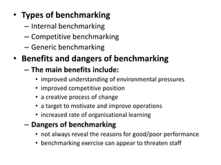 • Types of benchmarking
– Internal benchmarking
– Competitive benchmarking
– Generic benchmarking
• Benefits and dangers of benchmarking
– The main benefits include:
• improved understanding of environmental pressures
• improved competitive position
• a creative process of change
• a target to motivate and improve operations
• increased rate of organisational learning
– Dangers of benchmarking
• not always reveal the reasons for good/poor performance
• benchmarking exercise can appear to threaten staff
 