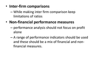• Inter-firm comparisons
– While making inter firm comparison keep
limitations of ratios
• Non-financial performance measures
– performance analysis should not focus on profit
alone
– A range of performance indicators should be used
and these should be a mix of financial and non-
financial measures.
 