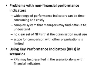 • Problems with non-financial performance
indicators
– wide range of performance indicators can be time-
consuming and costly
– complex system that managers may find difficult to
understand
– no clear set of NFPIs that the organisation must use
– scope for comparison with other organisations is
limited
• Using Key Performance Indicators (KPIs) in
scenarios
– KPIs may be presented in the scenario along with
financial indicators
 