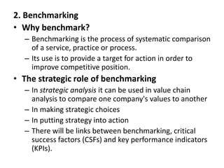 2. Benchmarking
• Why benchmark?
– Benchmarking is the process of systematic comparison
of a service, practice or process.
– Its use is to provide a target for action in order to
improve competitive position.
• The strategic role of benchmarking
– In strategic analysis it can be used in value chain
analysis to compare one company's values to another
– In making strategic choices
– In putting strategy into action
– There will be links between benchmarking, critical
success factors (CSFs) and key performance indicators
(KPIs).
 