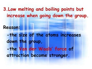 3.Low melting and boiling points but increase when going down the group.  Reason:   -the size of the atoms increases  down the group,  -the  Van der Waals’ force  of attraction become stronger. 