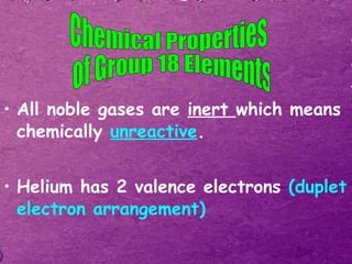 All noble gases are  inert  which means chemically  unreactive . Helium has 2 valence electrons  (duplet electron arrangement) Chemical Properties of Group 18 Elements 