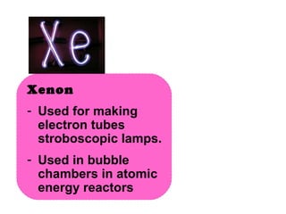 Xenon  Used for making electron tubes stroboscopic lamps. Used in bubble chambers in atomic energy reactors 